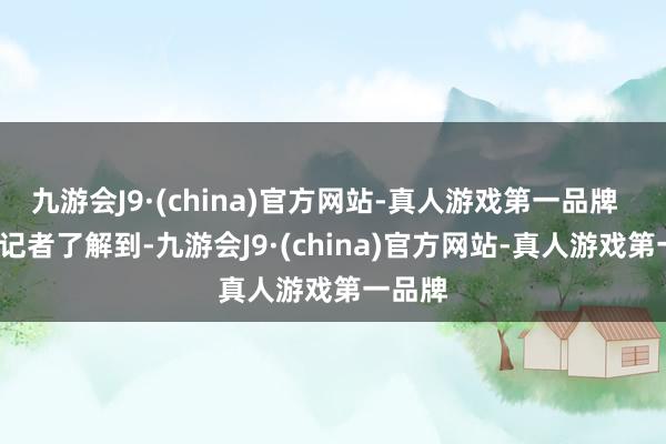 九游会J9·(china)官方网站-真人游戏第一品牌    南皆记者了解到-九游会J9·(china)官方网站-真人游戏第一品牌