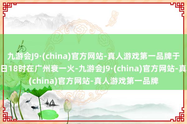 九游会J9·(china)官方网站-真人游戏第一品牌于2024年12月27日18时在广州衰一火-九游会J9·(china)官方网站-真人游戏第一品牌