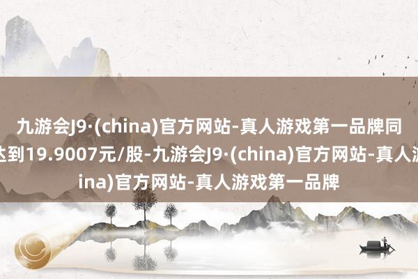 九游会J9·(china)官方网站-真人游戏第一品牌同期转让价钱达到19.9007元/股-九游会J9·(china)官方网站-真人游戏第一品牌