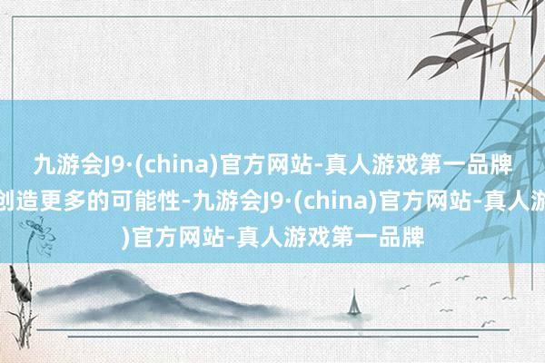 九游会J9·(china)官方网站-真人游戏第一品牌新期间正在创造更多的可能性-九游会J9·(china)官方网站-真人游戏第一品牌