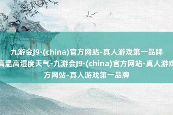 九游会J9·(china)官方网站-真人游戏第一品牌颠倒是在高温高湿度天气-九游会J9·(china)官方网站-真人游戏第一品牌