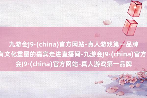 九游会J9·(china)官方网站-真人游戏第一品牌邀请那些念念想长远、有文化重量的嘉宾走进直播间-九游会J9·(china)官方网站-真人游戏第一品牌