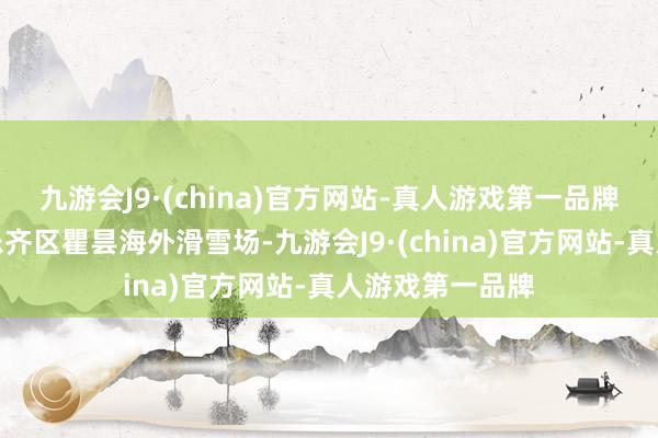 九游会J9·(china)官方网站-真人游戏第一品牌青海省海东市乐齐区瞿昙海外滑雪场-九游会J9·(china)官方网站-真人游戏第一品牌