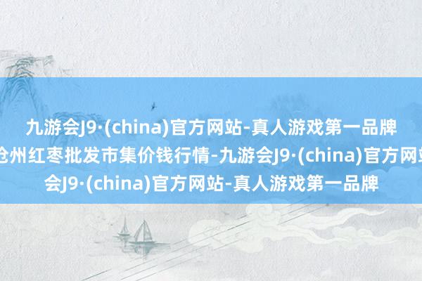 九游会J9·(china)官方网站-真人游戏第一品牌2025年1月7日中国沧州红枣批发市集价钱行情-九游会J9·(china)官方网站-真人游戏第一品牌