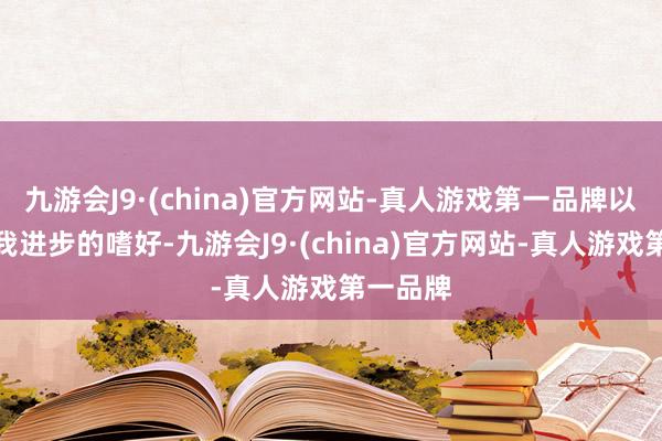 九游会J9·(china)官方网站-真人游戏第一品牌以及对自我进步的嗜好-九游会J9·(china)官方网站-真人游戏第一品牌