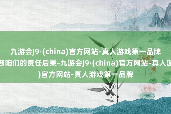 九游会J9·(china)官方网站-真人游戏第一品牌还可能影响到咱们的责任后果-九游会J9·(china)官方网站-真人游戏第一品牌