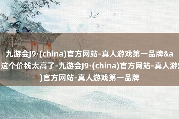 九游会J9·(china)官方网站-真人游戏第一品牌&quot;这个价钱太高了-九游会J9·(china)官方网站-真人游戏第一品牌