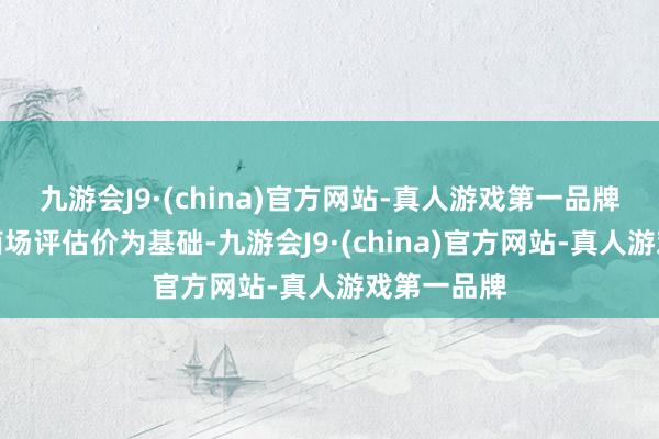 九游会J9·(china)官方网站-真人游戏第一品牌收购价以商场评估价为基础-九游会J9·(china)官方网站-真人游戏第一品牌