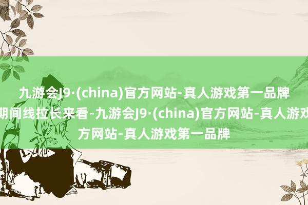 九游会J9·(china)官方网站-真人游戏第一品牌本色上把期间线拉长来看-九游会J9·(china)官方网站-真人游戏第一品牌