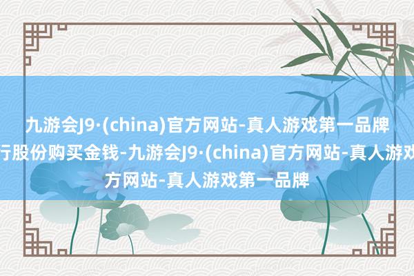 九游会J9·(china)官方网站-真人游戏第一品牌不波及刊行股份购买金钱-九游会J9·(china)官方网站-真人游戏第一品牌