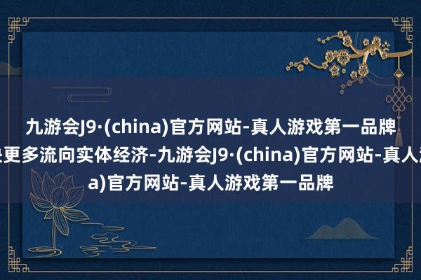 九游会J9·(china)官方网站-真人游戏第一品牌推动资金更快更多流向实体经济-九游会J9·(china)官方网站-真人游戏第一品牌