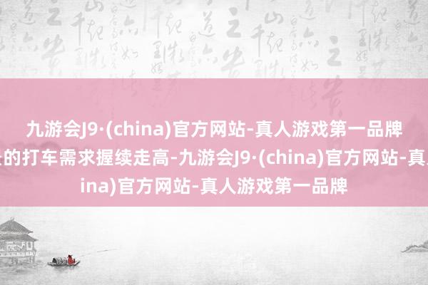 九游会J9·(china)官方网站-真人游戏第一品牌活命作事类场景的打车需求握续走高-九游会J9·(china)官方网站-真人游戏第一品牌