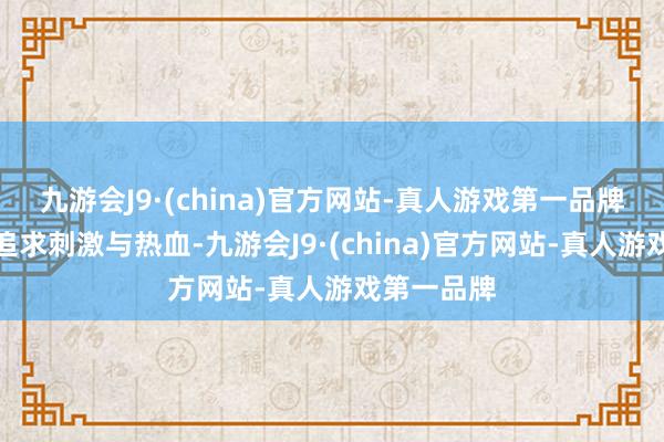 九游会J9·(china)官方网站-真人游戏第一品牌有东谈主追求刺激与热血-九游会J9·(china)官方网站-真人游戏第一品牌