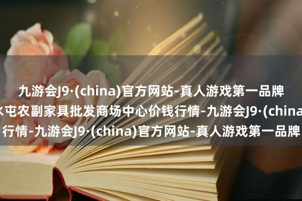 九游会J9·(china)官方网站-真人游戏第一品牌2025年1月26日北京水屯农副家具批发商场中心价钱行情-九游会J9·(china)官方网站-真人游戏第一品牌