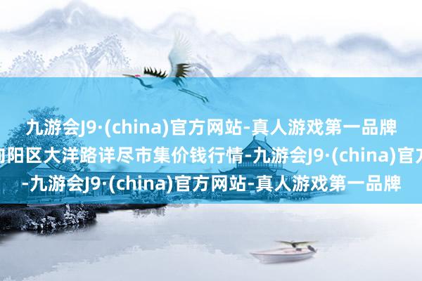 九游会J9·(china)官方网站-真人游戏第一品牌2025年1月26日北京向阳区大洋路详尽市集价钱行情-九游会J9·(china)官方网站-真人游戏第一品牌