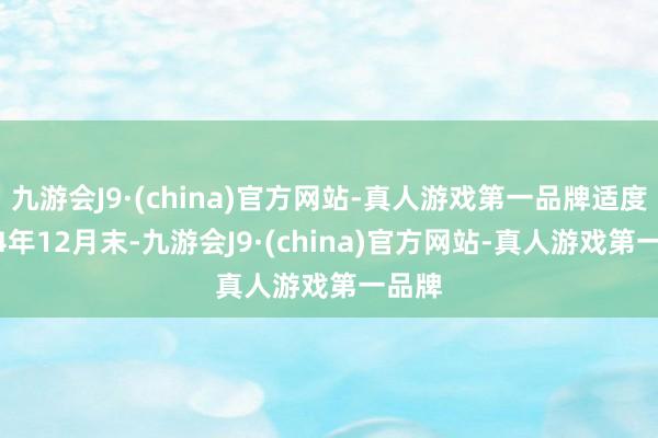 九游会J9·(china)官方网站-真人游戏第一品牌适度2024年12月末-九游会J9·(china)官方网站-真人游戏第一品牌