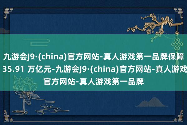 九游会J9·(china)官方网站-真人游戏第一品牌保障业总金钱 35.91 万亿元-九游会J9·(china)官方网站-真人游戏第一品牌