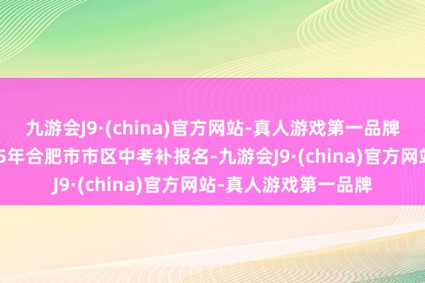 九游会J9·(china)官方网站-真人游戏第一品牌经盘问决定组织2025年合肥市市区中考补报名-九游会J9·(china)官方网站-真人游戏第一品牌