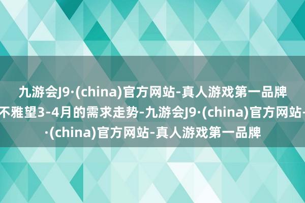 九游会J9·(china)官方网站-真人游戏第一品牌部分厂家现在仍在不雅望3-4月的需求走势-九游会J9·(china)官方网站-真人游戏第一品牌