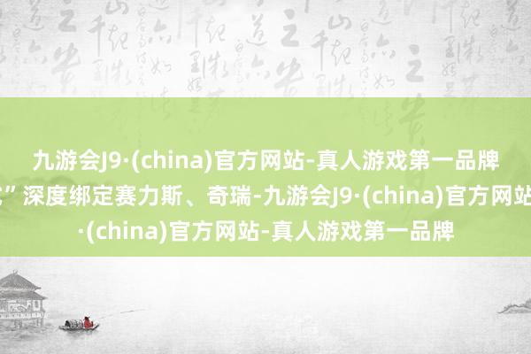 九游会J9·(china)官方网站-真人游戏第一品牌华为以“智选车模式”深度绑定赛力斯、奇瑞-九游会J9·(china)官方网站-真人游戏第一品牌